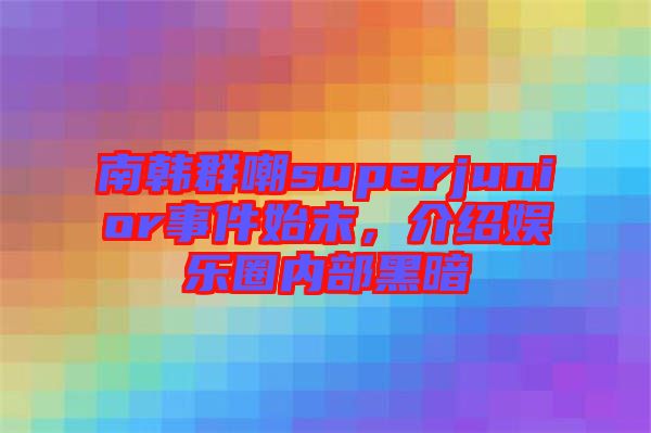 南韓群嘲superjunior事件始末，介紹娛樂圈內部黑暗