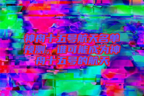 神舟十五號航天名單預(yù)測，誰可能成為神舟十五號的航天