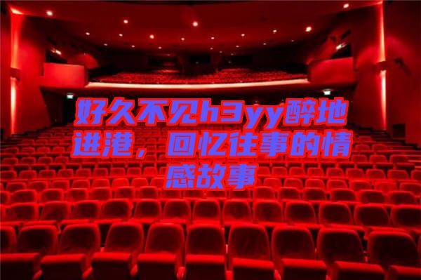 好久不見h3yy醉地進港，回憶往事的情感故事