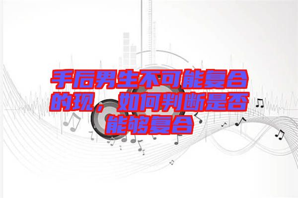 手后男生不可能復(fù)合的現(xiàn)，如何判斷是否能夠復(fù)合