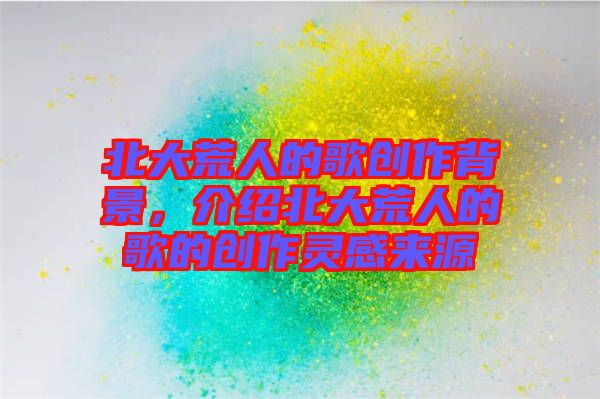 北大荒人的歌創(chuàng)作背景，介紹北大荒人的歌的創(chuàng)作靈感來源