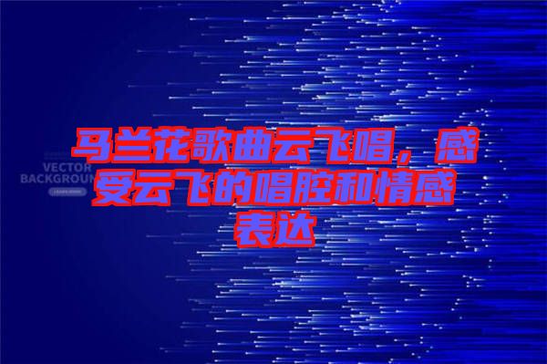 馬蘭花歌曲云飛唱，感受云飛的唱腔和情感表達(dá)