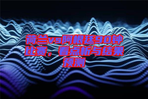 荷蘭vs阿根廷90鐘比賽，看點析與結果預測