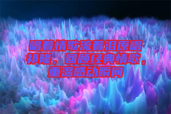 唱著情歌流著淚原唱祁隆，回顧經(jīng)典情歌，重溫感動瞬間