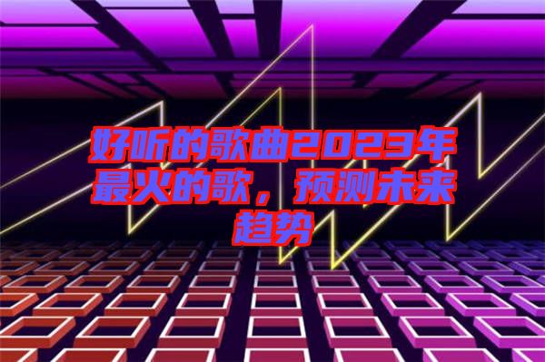 好聽(tīng)的歌曲2023年最火的歌，預(yù)測(cè)未來(lái)趨勢(shì)