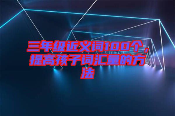 三年級近義詞100個，提高孩子詞匯量的方法