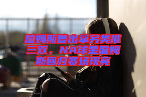 詹姆斯復(fù)出拿另類準(zhǔn)三雙，NA球星詹姆斯回歸賽場(chǎng)現(xiàn)亮