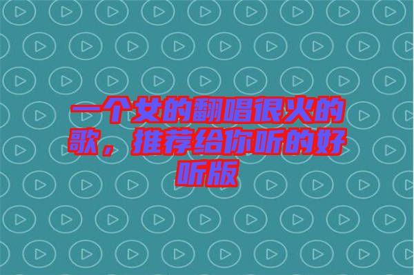 一個(gè)女的翻唱很火的歌，推薦給你聽的好聽版