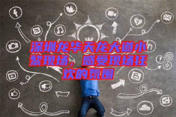 深圳龍華天龍大道小黎現(xiàn)場，感受現(xiàn)場狂歡的氛圍