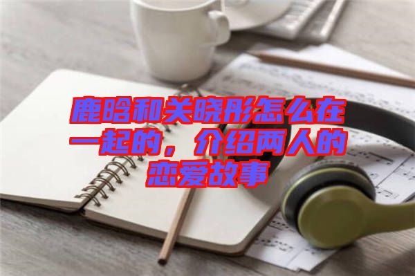 鹿晗和關曉彤怎么在一起的，介紹兩人的戀愛故事