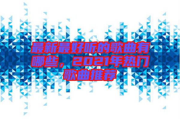最新最好聽的歌曲有哪些，2021年熱門歌曲推薦