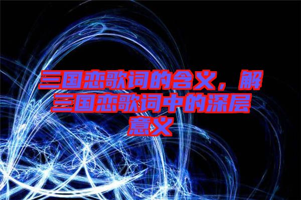 三國戀歌詞的含義，解三國戀歌詞中的深層意義