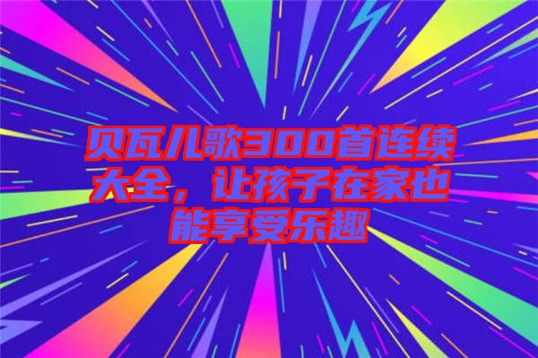 貝瓦兒歌300首連續(xù)大全，讓孩子在家也能享受樂(lè)趣