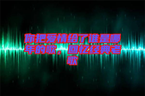 你把愛情給了誰是哪年的歌，回憶經(jīng)典老歌