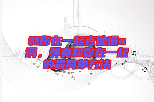 和你在一起吉他譜a調(diào)，彈奏和你在一起的最簡單方法
