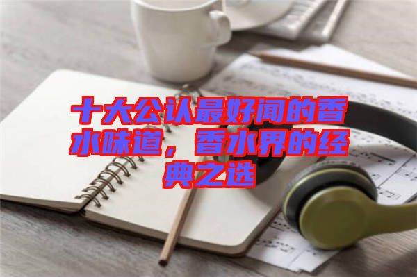 十大公認(rèn)最好聞的香水味道，香水界的經(jīng)典之選