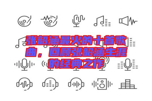張韶涵最火的十首歌曲，回顧張韶涵生涯的經(jīng)典之作