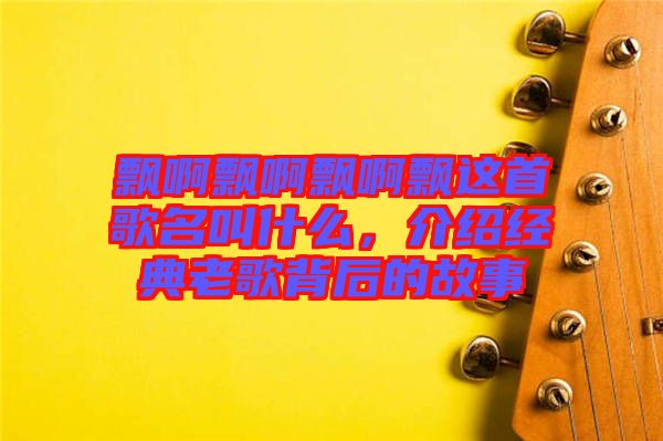 飄啊飄啊飄啊飄這首歌名叫什么，介紹經(jīng)典老歌背后的故事