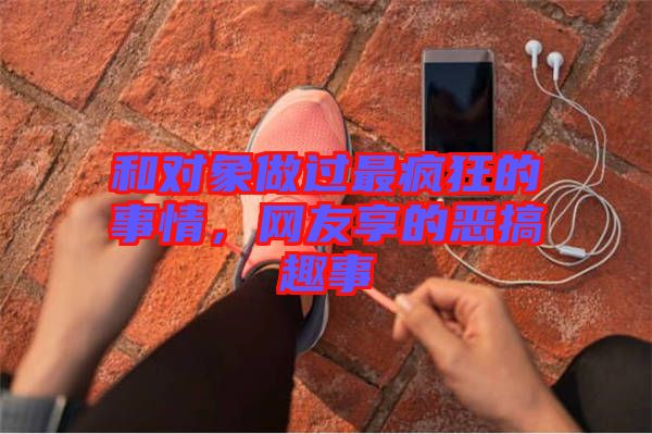 和對(duì)象做過最瘋狂的事情，網(wǎng)友享的惡搞趣事