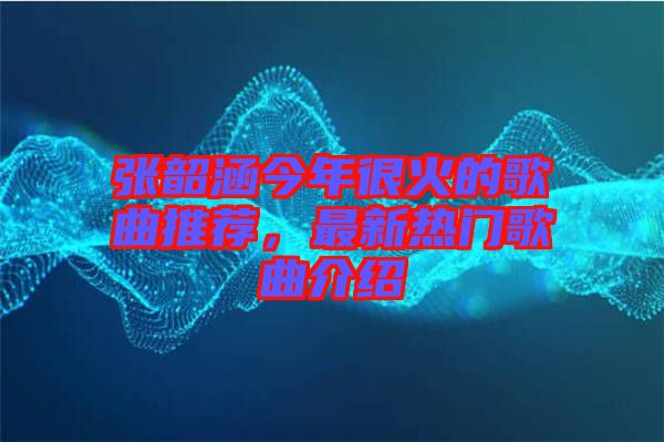 張韶涵今年很火的歌曲推薦，最新熱門歌曲介紹