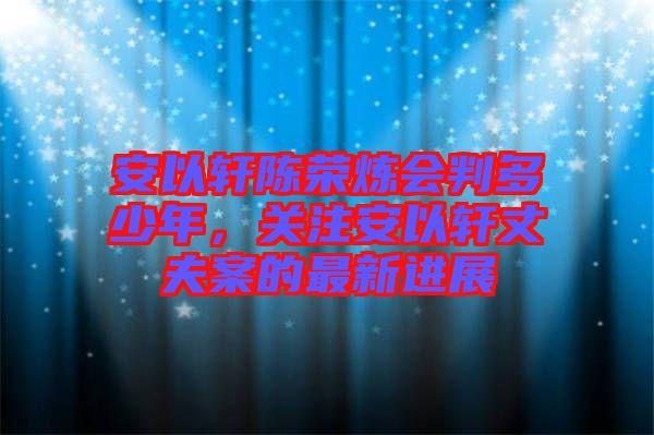 安以軒陳榮煉會(huì)判多少年，關(guān)注安以軒丈夫案的最新進(jìn)展