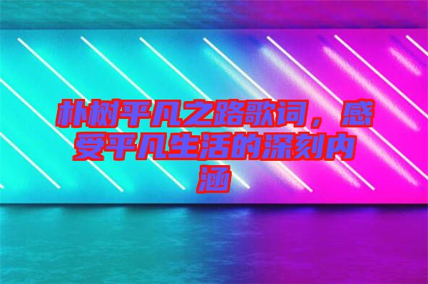 樸樹平凡之路歌詞，感受平凡生活的深刻內(nèi)涵