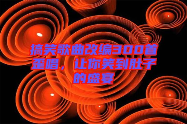 搞笑歌曲改編300首歪唱，讓你笑到肚子的盛宴