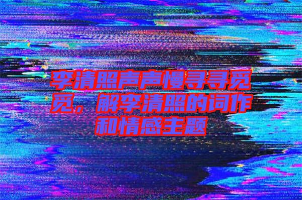 李清照聲聲慢尋尋覓覓，解李清照的詞作和情感主題