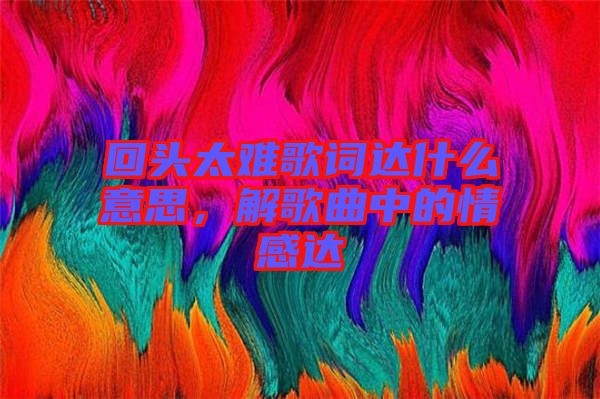 回頭太難歌詞達(dá)什么意思，解歌曲中的情感達(dá)