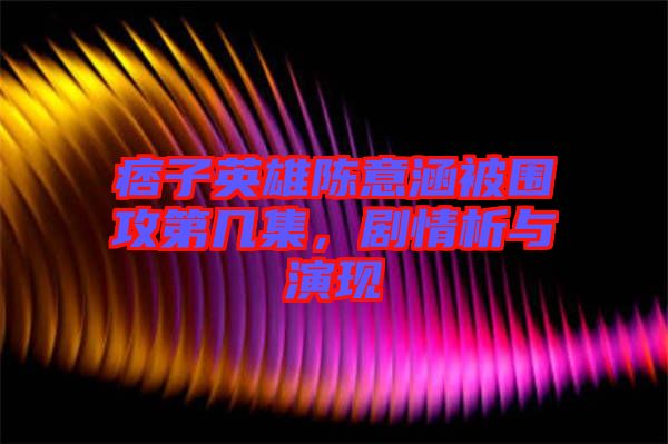 痞子英雄陳意涵被圍攻第幾集，劇情析與演現(xiàn)