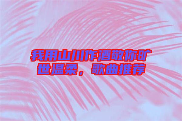 我用山川作酒敬你曠世溫柔，歌曲推薦
