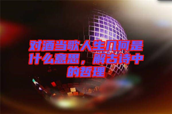 對(duì)酒當(dāng)歌人生幾何是什么意思，解古詩中的哲理