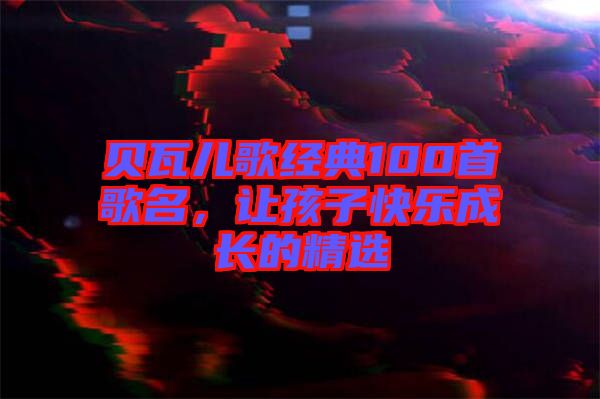貝瓦兒歌經(jīng)典100首歌名，讓孩子快樂成長的精選