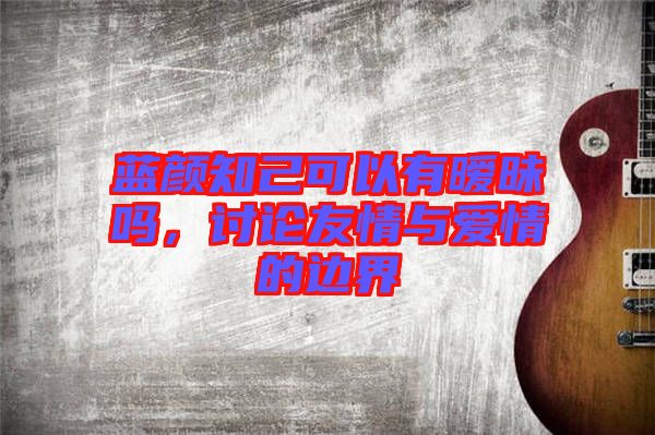 藍(lán)顏知己可以有曖昧嗎，討論友情與愛情的邊界