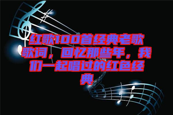 紅歌100首經(jīng)典老歌歌詞，回憶那些年，我們一起唱過(guò)的紅色經(jīng)典
