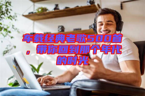 車載經(jīng)典老歌500首，帶你回到那個(gè)年代的時(shí)光