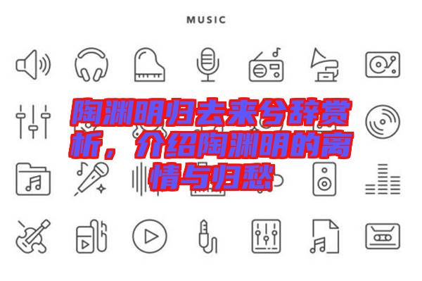 陶淵明歸去來兮辭賞析，介紹陶淵明的離情與歸愁