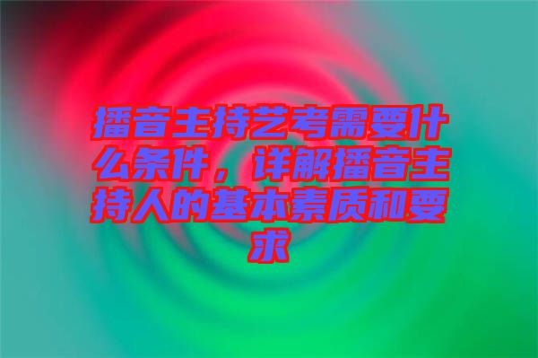 播音主持藝考需要什么條件，詳解播音主持人的基本素質(zhì)和要求