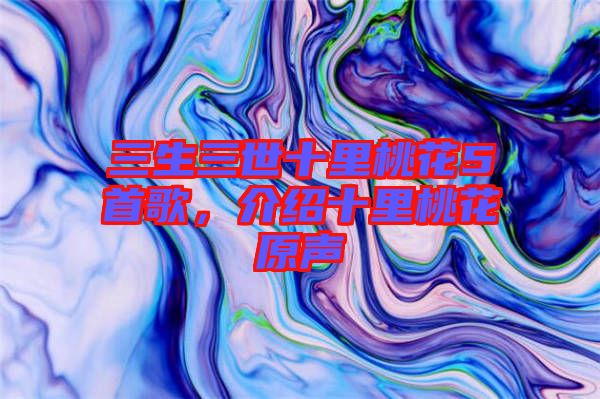 三生三世十里桃花5首歌，介紹十里桃花原聲