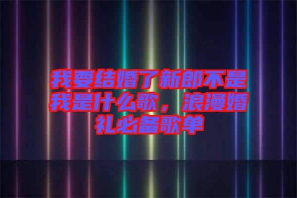 我要結(jié)婚了新郎不是我是什么歌，浪漫婚禮必備歌單
