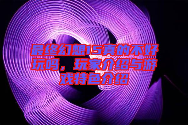 最終幻想15真的不好玩嗎，玩家介紹與游戲特色介紹
