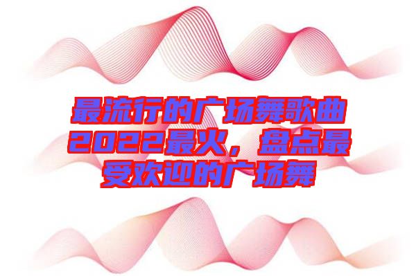 最流行的廣場(chǎng)舞歌曲2022最火，盤點(diǎn)最受歡迎的廣場(chǎng)舞