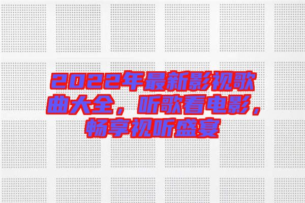 2022年最新影視歌曲大全，聽歌看電影，暢享視聽盛宴