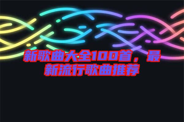新歌曲大全100首，最新流行歌曲推薦