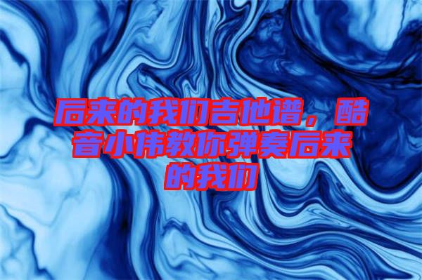 后來(lái)的我們吉他譜，酷音小偉教你彈奏后來(lái)的我們