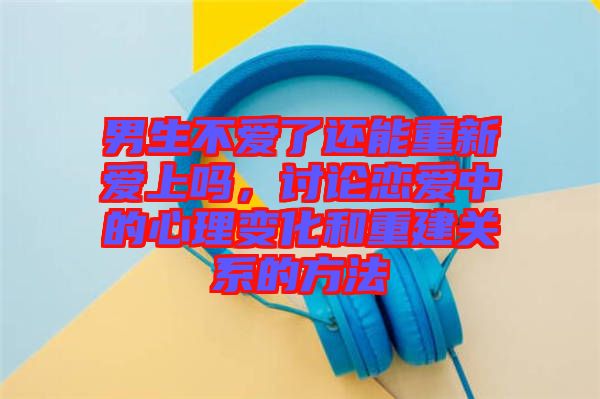 男生不愛了還能重新愛上嗎，討論戀愛中的心理變化和重建關(guān)系的方法