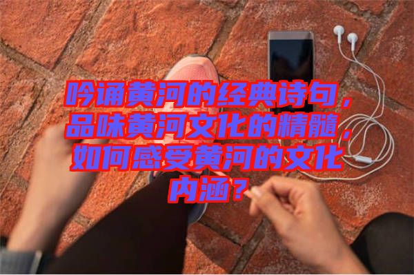 吟誦黃河的經(jīng)典詩句，品味黃河文化的精髓，如何感受黃河的文化內(nèi)涵？