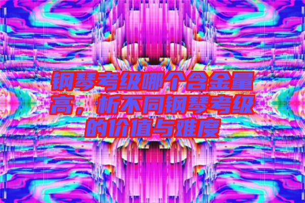 鋼琴考級(jí)哪個(gè)含金量高，析不同鋼琴考級(jí)的價(jià)值與難度