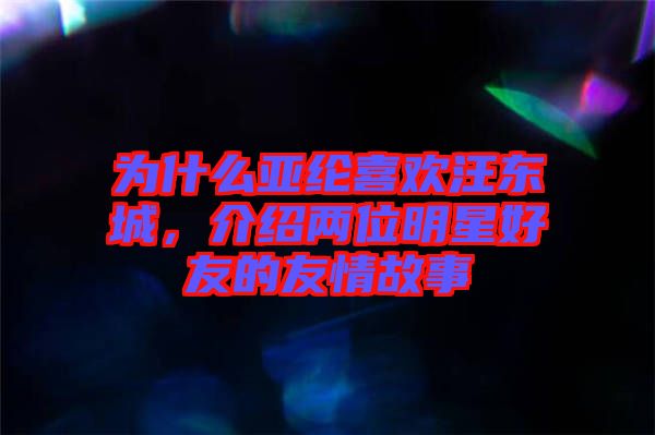 為什么亞綸喜歡汪東城，介紹兩位明星好友的友情故事