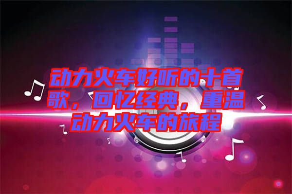 動力火車好聽的十首歌，回憶經典，重溫動力火車的旅程